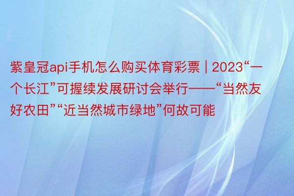 紫皇冠api手机怎么购买体育彩票 | 2023“一个长江”可握续发展研讨会举行——“当然友好农田”“